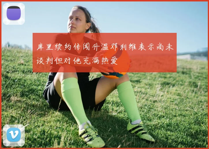 库里续约传闻升温邓利维表示尚未谈判但对他充满热爱