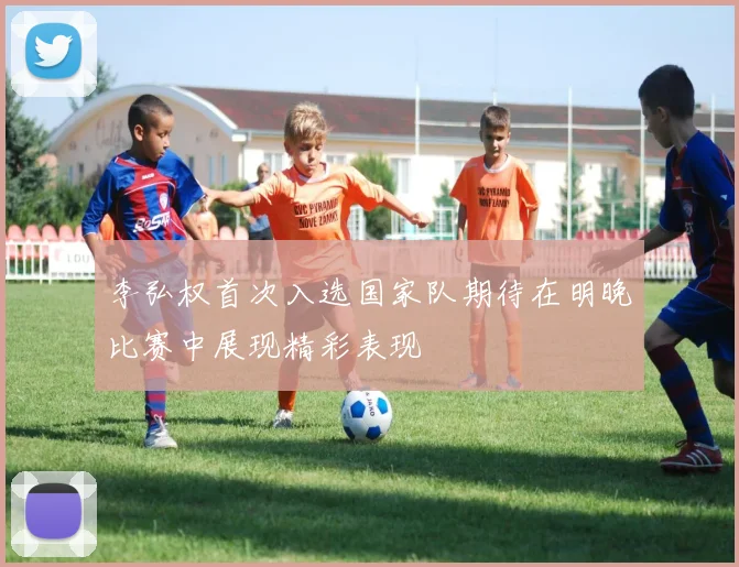 李弘权首次入选国家队期待在明晚比赛中展现精彩表现
