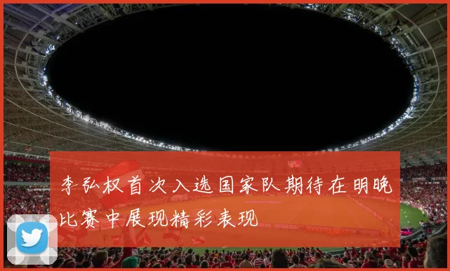 李弘权首次入选国家队期待在明晚比赛中展现精彩表现