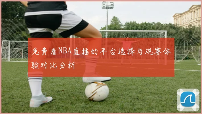 免费看NBA直播的平台选择与观赛体验对比分析