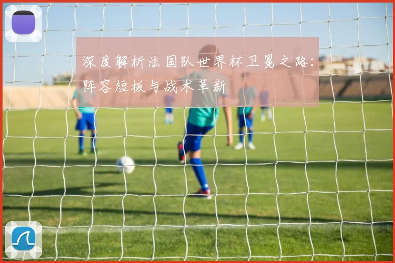 深度解析法国队世界杯卫冕之路：阵容短板与战术革新