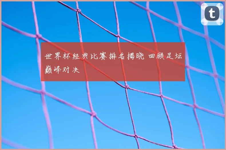 世界杯经典比赛排名揭晓 回顾足坛巅峰对决