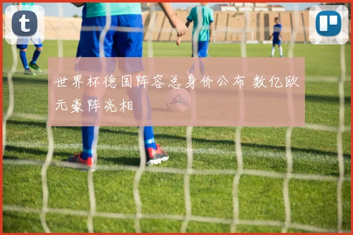 世界杯德国阵容总身价公布 数亿欧元豪阵亮相