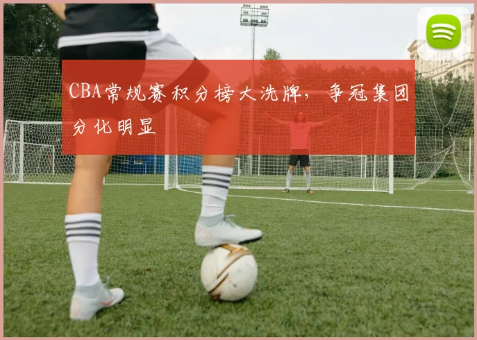 CBA常规赛积分榜大洗牌，争冠集团分化明显