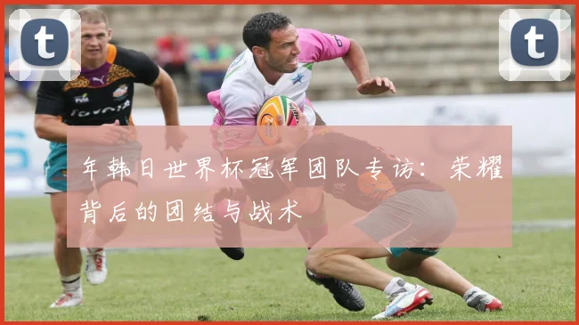 年韩日世界杯冠军团队专访：荣耀背后的团结与战术