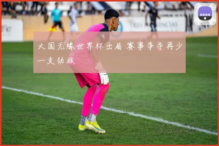 大国无缘世界杯出局 赛事争夺再少一支劲旅