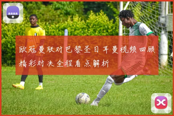 欧冠曼联对巴黎圣日耳曼视频回顾精彩对决全程看点解析