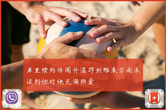 库里续约传闻升温邓利维表示尚未谈判但对他充满热爱