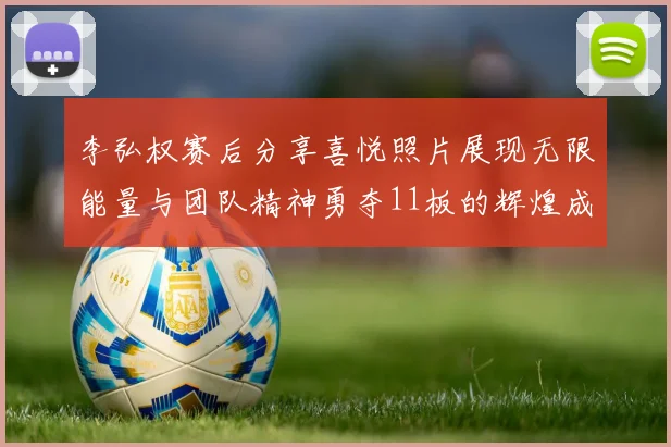李弘权赛后分享喜悦照片展现无限能量与团队精神勇夺11板的辉煌成就