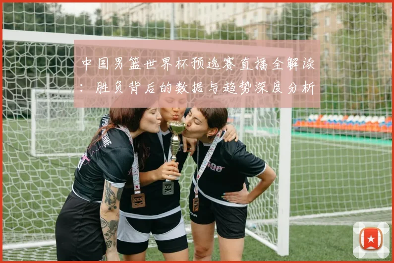中国男篮世界杯预选赛直播全解读：胜负背后的数据与趋势深度分析