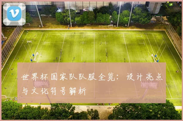 世界杯国家队队服全览：设计亮点与文化符号解析