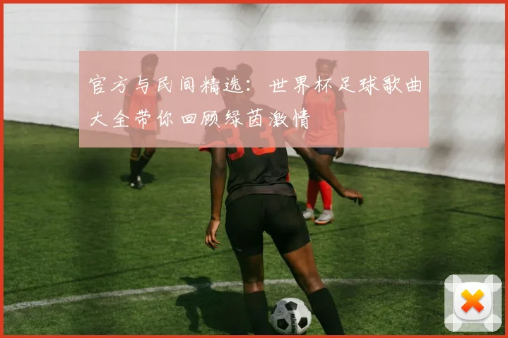 官方与民间精选：世界杯足球歌曲大全带你回顾绿茵激情