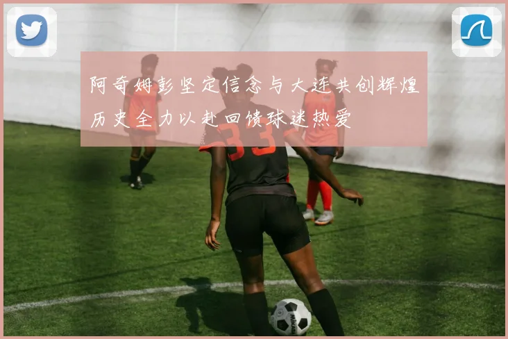 阿奇姆彭坚定信念与大连共创辉煌历史全力以赴回馈球迷热爱