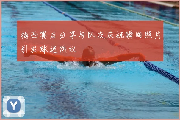梅西赛后分享与队友庆祝瞬间照片引发球迷热议