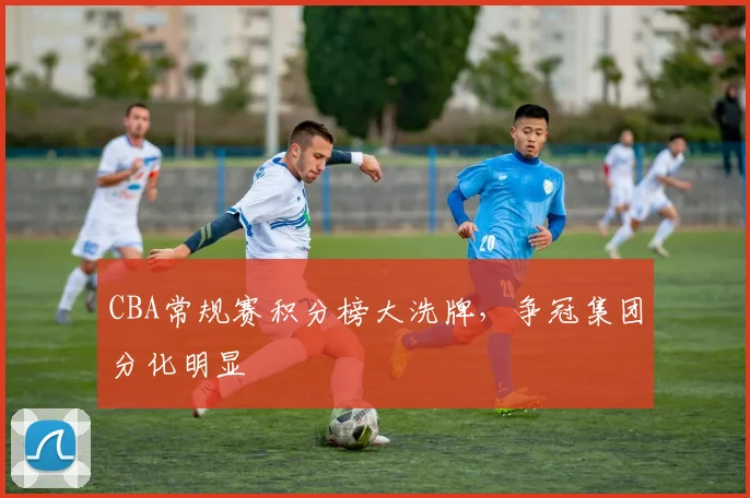CBA常规赛积分榜大洗牌，争冠集团分化明显