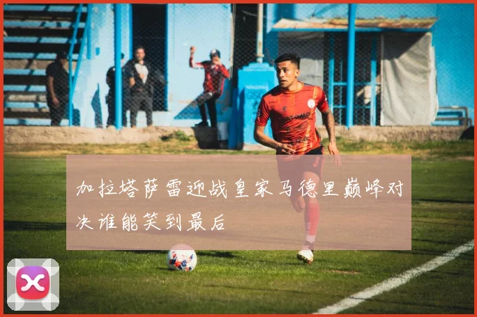 加拉塔萨雷迎战皇家马德里巅峰对决谁能笑到最后