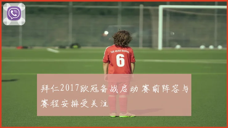 拜仁2017欧冠备战启动 赛前阵容与赛程安排受关注