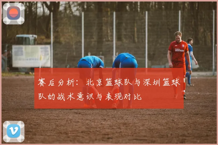 赛后分析：北京篮球队与深圳篮球队的战术意识与表现对比