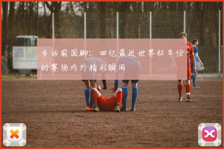 专访前国脚：回忆最近世界杯年份的赛场内外精彩瞬间