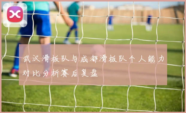 武汉滑板队与成都滑板队个人能力对比分析赛后复盘