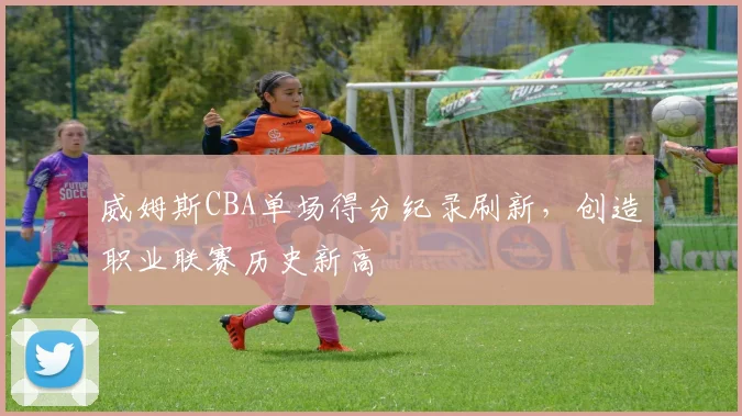 威姆斯CBA单场得分纪录刷新，创造职业联赛历史新高
