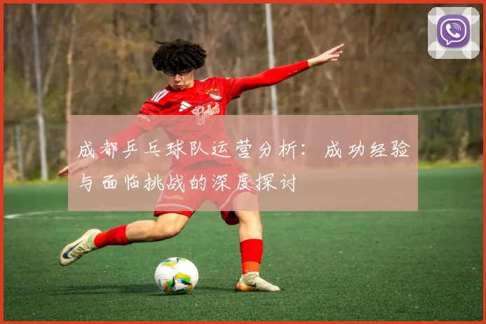 成都乒乓球队运营分析：成功经验与面临挑战的深度探讨