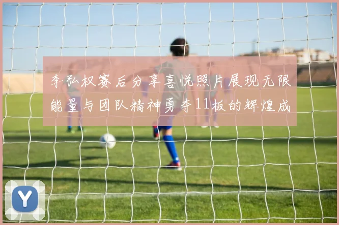 李弘权赛后分享喜悦照片展现无限能量与团队精神勇夺11板的辉煌成就