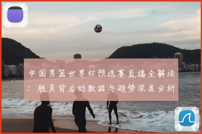 中国男篮世界杯预选赛直播全解读：胜负背后的数据与趋势深度分析