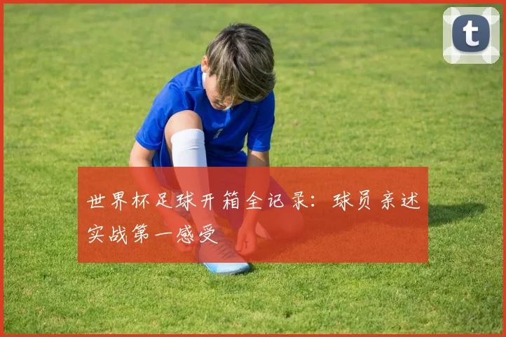 世界杯足球开箱全记录：球员亲述实战第一感受