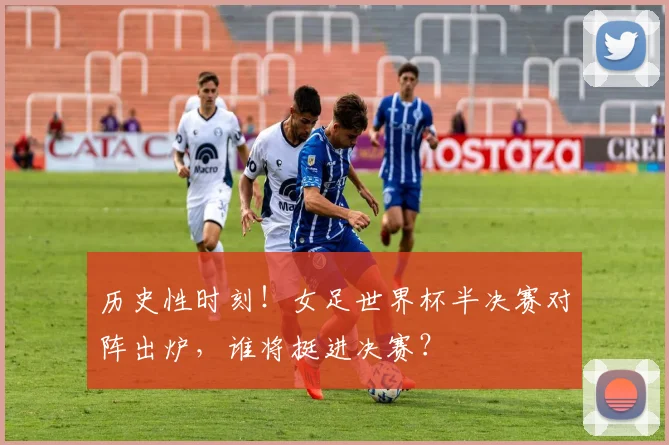 历史性时刻！女足世界杯半决赛对阵出炉，谁将挺进决赛？