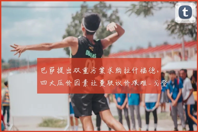 巴萨提出双重方案求购拉什福德，四大压价因素让曼联议价艰难_戈登_薪资_欧冠