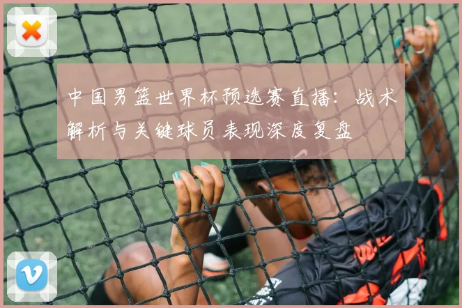 中国男篮世界杯预选赛直播：战术解析与关键球员表现深度复盘