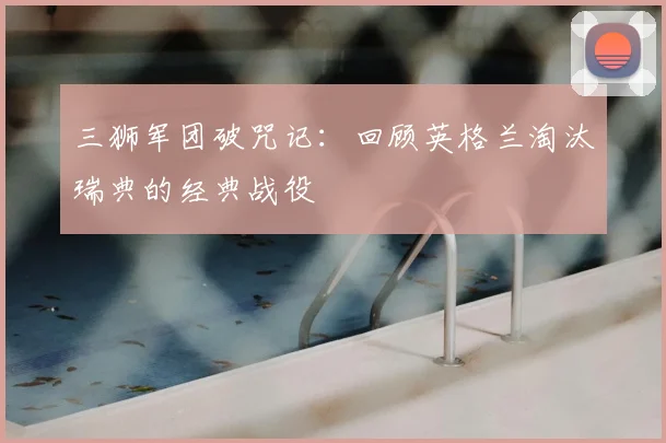 三狮军团破咒记:回顾英格兰淘汰瑞典的经典战役