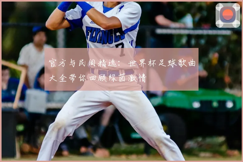 官方与民间精选:世界杯足球歌曲大全带你回顾绿茵激情