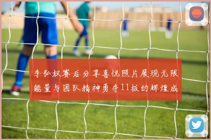 李弘权赛后分享喜悦照片展现无限能量与团队精神勇夺11板的辉煌成就