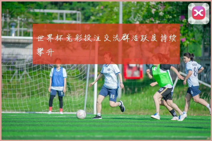世界杯竞彩投注交流群活跃度持续攀升