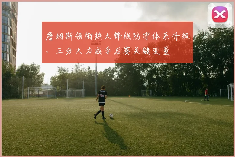 詹姆斯领衔热火锋线防守体系升级，三分火力成季后赛关键变量