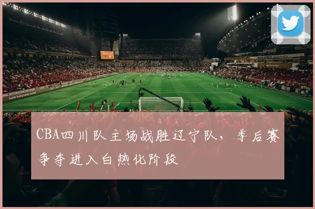 CBA四川队主场战胜辽宁队，季后赛争夺进入白热化阶段