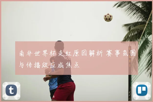 南非世界杯走红原因解析 赛事氛围与传播效应成焦点