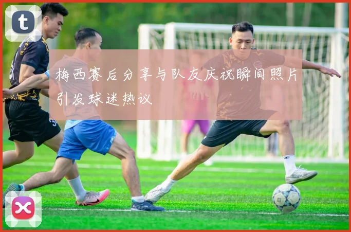 梅西赛后分享与队友庆祝瞬间照片引发球迷热议