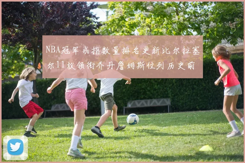 NBA冠军戒指数量排名更新比尔拉塞尔11枚领衔乔丹詹姆斯位列历史前列