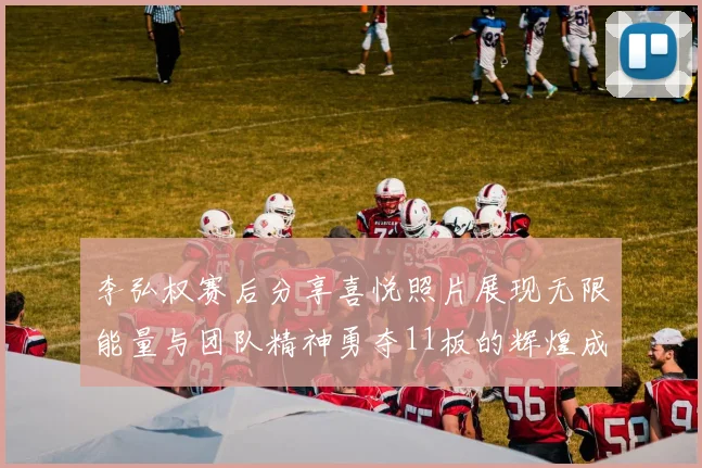 李弘权赛后分享喜悦照片展现无限能量与团队精神勇夺11板的辉煌成就