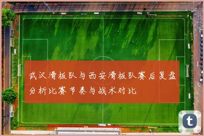武汉滑板队与西安滑板队赛后复盘分析比赛节奏与战术对比