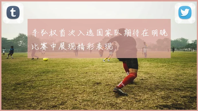 李弘权首次入选国家队期待在明晚比赛中展现精彩表现