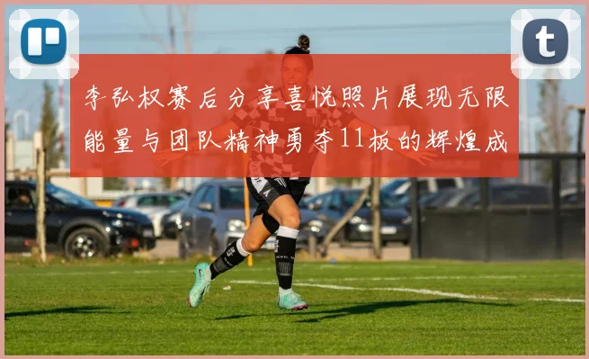 李弘权赛后分享喜悦照片展现无限能量与团队精神勇夺11板的辉煌成就