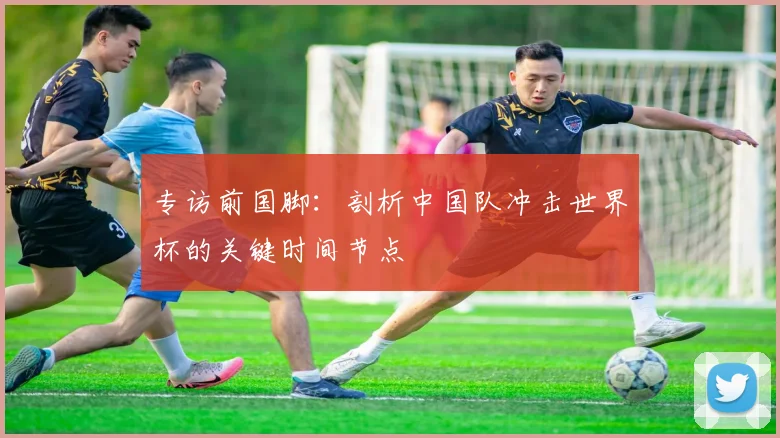 专访前国脚：剖析中国队冲击世界杯的关键时间节点