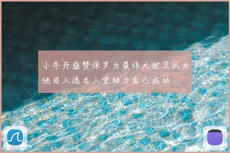 小乔丹盛赞保罗为最伟大控卫认为他将入选名人堂助力自己成功