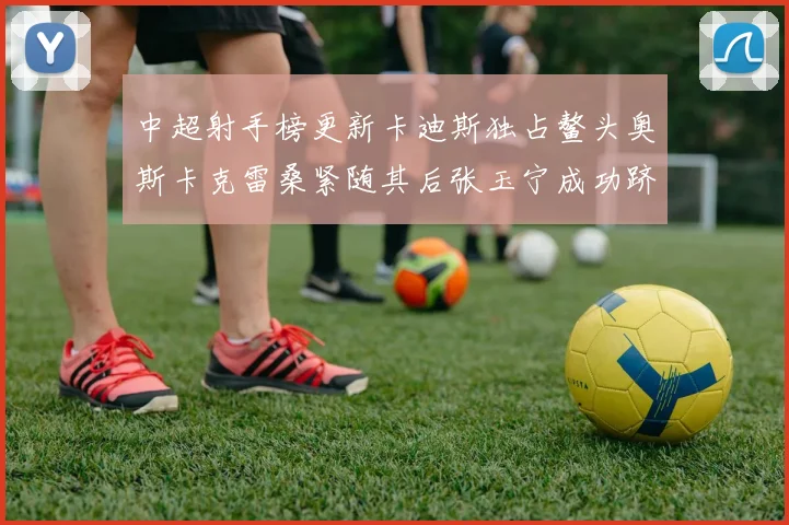 中超射手榜更新卡迪斯独占鳌头奥斯卡克雷桑紧随其后张玉宁成功跻身前十
