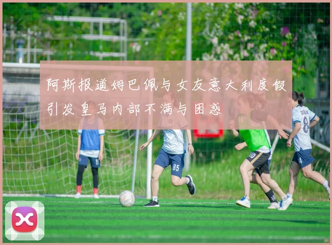 阿斯报道姆巴佩与女友意大利度假引发皇马内部不满与困惑
