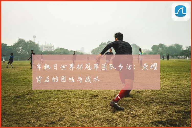 年韩日世界杯冠军团队专访:荣耀背后的团结与战术